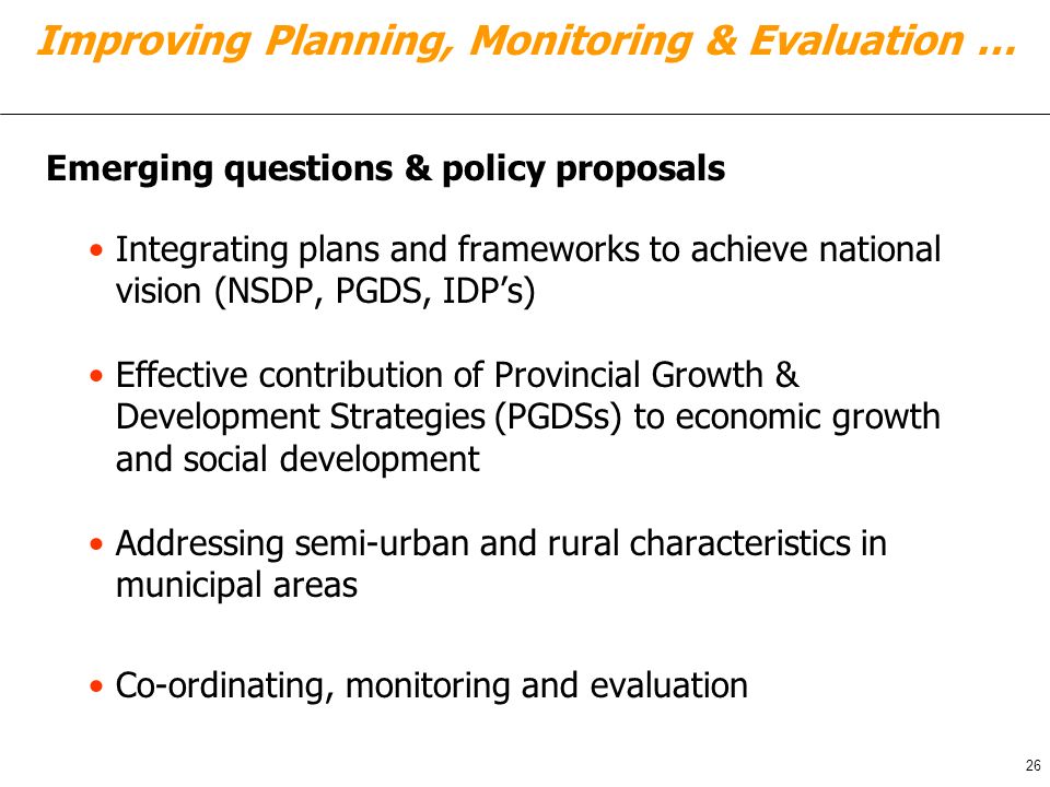 Integrating plans and frameworks to achieve national vision (NSDP, PGDS, IDP’s) Effective contribution of Provincial Growth & Development Strategies (PGDSs) to economic growth and social development Addressing semi-urban and rural characteristics in municipal areas Co-ordinating, monitoring and evaluation 26 Improving Planning, Monitoring & Evaluation … Emerging questions & policy proposals