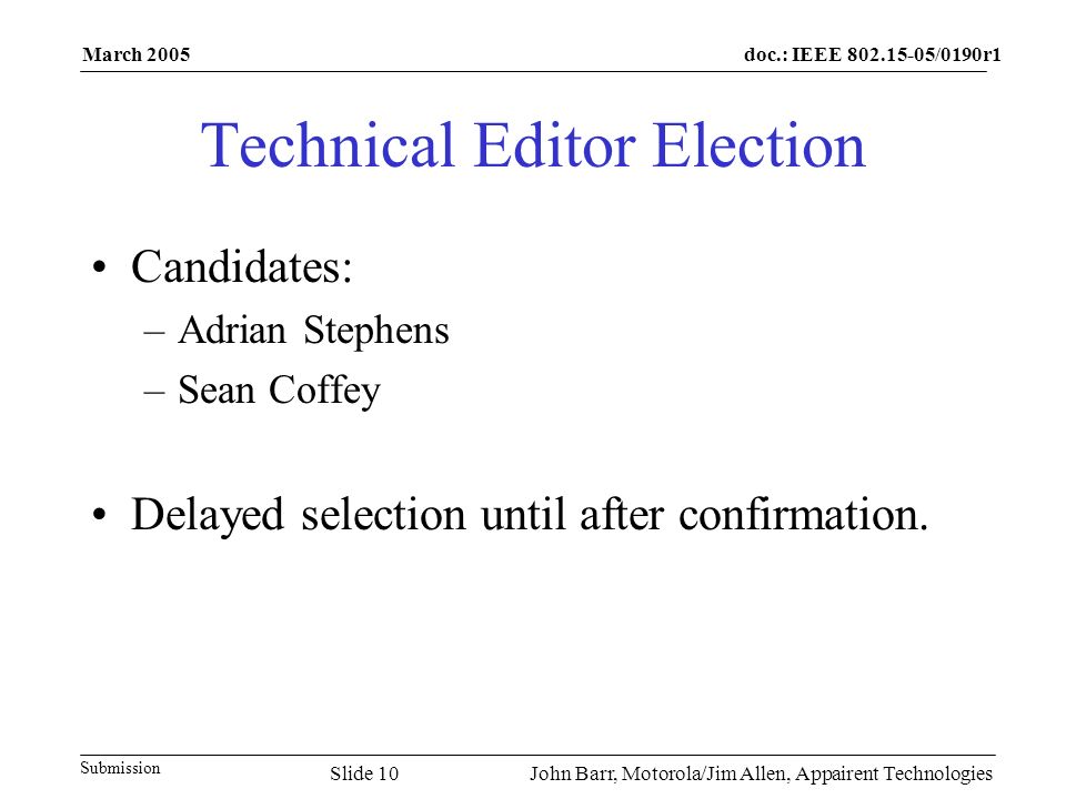 doc.: IEEE /0190r1 Submission March 2005 John Barr, Motorola/Jim Allen, Appairent TechnologiesSlide 10 Technical Editor Election Candidates: –Adrian Stephens –Sean Coffey Delayed selection until after confirmation.