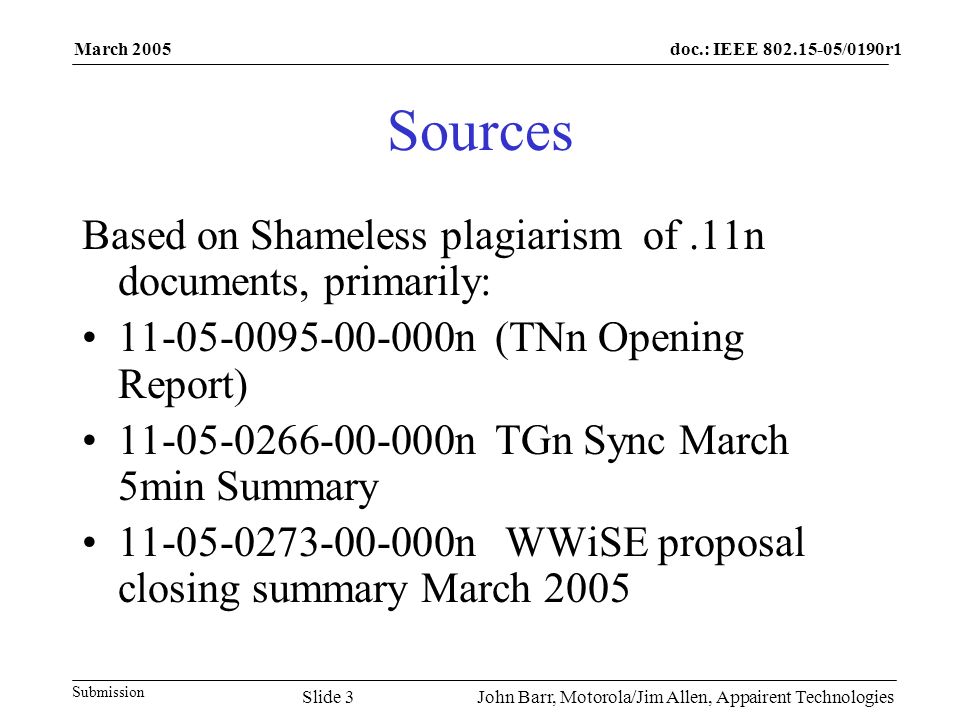 doc.: IEEE /0190r1 Submission March 2005 John Barr, Motorola/Jim Allen, Appairent TechnologiesSlide 3 Sources Based on Shameless plagiarism of.11n documents, primarily: n (TNn Opening Report) n TGn Sync March 5min Summary n WWiSE proposal closing summary March 2005