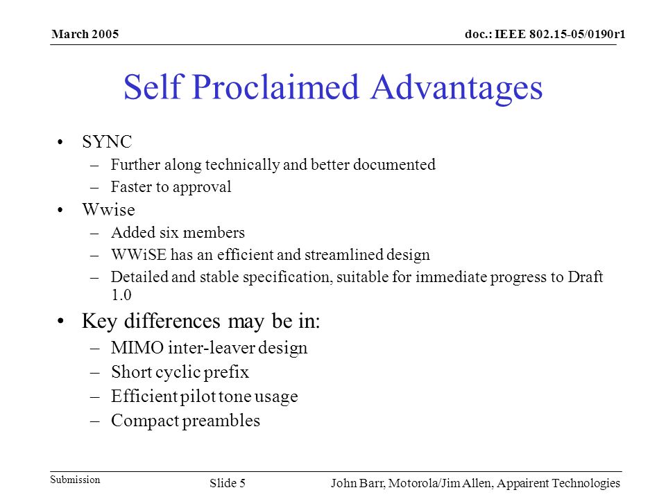doc.: IEEE /0190r1 Submission March 2005 John Barr, Motorola/Jim Allen, Appairent TechnologiesSlide 5 Self Proclaimed Advantages SYNC –Further along technically and better documented –Faster to approval Wwise –Added six members –WWiSE has an efficient and streamlined design –Detailed and stable specification, suitable for immediate progress to Draft 1.0 Key differences may be in: –MIMO inter-leaver design –Short cyclic prefix –Efficient pilot tone usage –Compact preambles