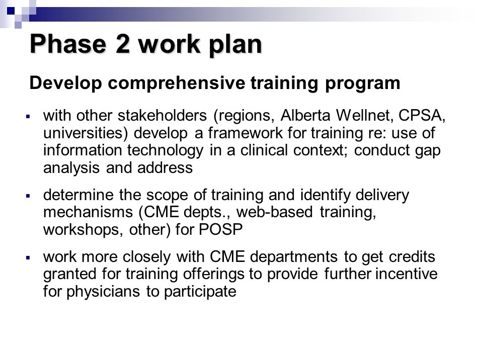 Phase 2 work plan  with other stakeholders (regions, Alberta Wellnet, CPSA, universities) develop a framework for training re: use of information technology in a clinical context; conduct gap analysis and address  determine the scope of training and identify delivery mechanisms (CME depts., web-based training, workshops, other) for POSP  work more closely with CME departments to get credits granted for training offerings to provide further incentive for physicians to participate Develop comprehensive training program