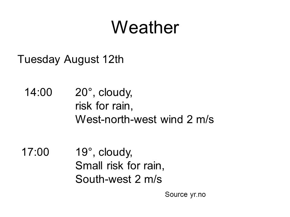 Weather Tuesday August 12th 14:0020°, cloudy, risk for rain, West-north-west wind 2 m/s 17:0019°, cloudy, Small risk for rain, South-west 2 m/s Source yr.no