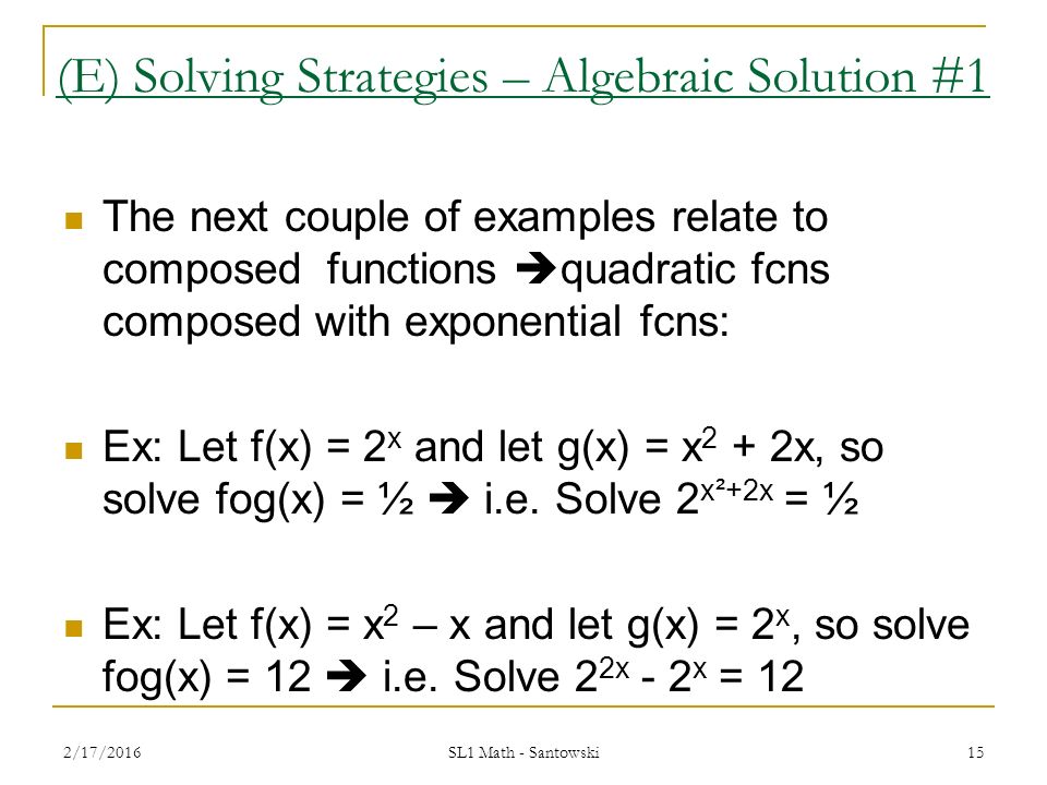 14 (E) Solving Strategies – Algebraic Solution #1 The next couple of examples relate to composed functions  quadratic fcns composed with exponential fcns: Ex: Let f(x) = 2 x and let g(x) = x 2 + 2x, so solve fog(x) = ½ Ex: Let f(x) = x 2 – x and let g(x) = 2 x, so solve fog(x) = 12 2/17/2016 SL1 Math - Santowski
