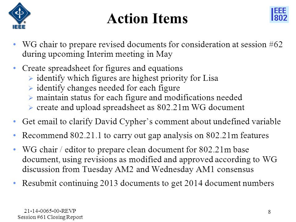 Action Items WG chair to prepare revised documents for consideration at session #62 during upcoming Interim meeting in May Create spreadsheet for figures and equations  identify which figures are highest priority for Lisa  identify changes needed for each figure  maintain status for each figure and modifications needed  create and upload spreadsheet as m WG document Get  to clarify David Cypher’s comment about undefined variable Recommend to carry out gap analysis on m features WG chair / editor to prepare clean document for m base document, using revisions as modified and approved according to WG discussion from Tuesday AM2 and Wednesday AM1 consensus Resubmit continuing 2013 documents to get 2014 document numbers REVP Session #61 Closing Report 8