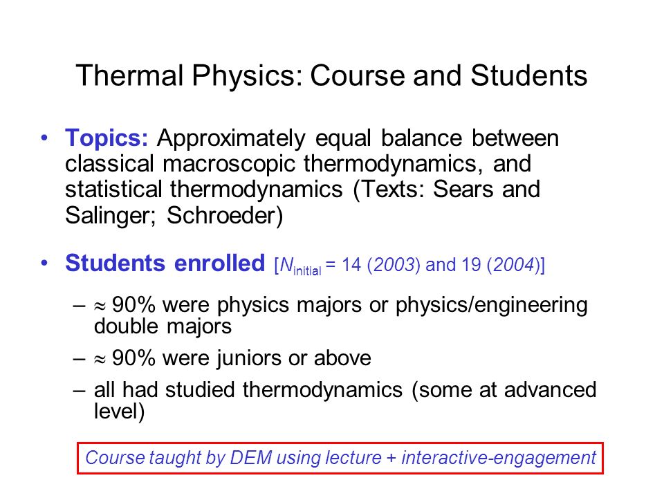 Thermal Physics: Course and Students Topics: Approximately equal balance between classical macroscopic thermodynamics, and statistical thermodynamics (Texts: Sears and Salinger; Schroeder) Students enrolled [N initial = 14 (2003) and 19 (2004)] –  90% were physics majors or physics/engineering double majors –  90% were juniors or above –all had studied thermodynamics (some at advanced level) Course taught by DEM using lecture + interactive-engagement