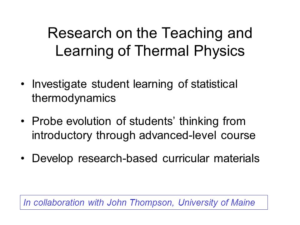 Research on the Teaching and Learning of Thermal Physics Investigate student learning of statistical thermodynamics Probe evolution of students’ thinking from introductory through advanced-level course Develop research-based curricular materials In collaboration with John Thompson, University of Maine