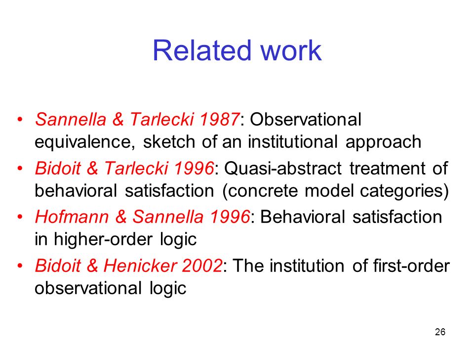 26 Related work Sannella & Tarlecki 1987: Observational equivalence, sketch of an institutional approach Bidoit & Tarlecki 1996: Quasi-abstract treatment of behavioral satisfaction (concrete model categories) Hofmann & Sannella 1996: Behavioral satisfaction in higher-order logic Bidoit & Henicker 2002: The institution of first-order observational logic