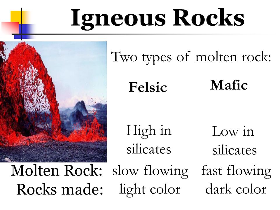 Two types of molten rock: Igneous Rocks Felsic Mafic High in silicates Low in silicates slow flowing light color fast flowing dark color Molten Rock: Rocks made: