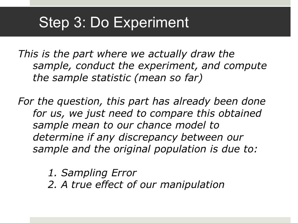 Step 3: Do Experiment This is the part where we actually draw the sample, conduct the experiment, and compute the sample statistic (mean so far) For the question, this part has already been done for us, we just need to compare this obtained sample mean to our chance model to determine if any discrepancy between our sample and the original population is due to: 1.