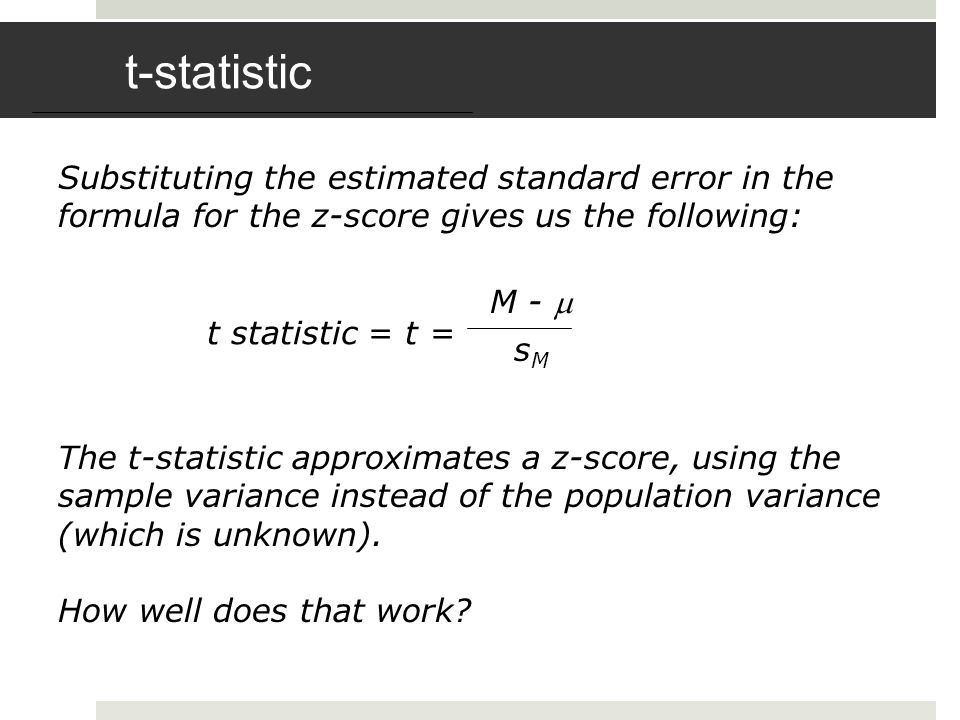 t-statistic Substituting the estimated standard error in the formula for the z-score gives us the following: t statistic = t = M -  s M The t-statistic approximates a z-score, using the sample variance instead of the population variance (which is unknown).