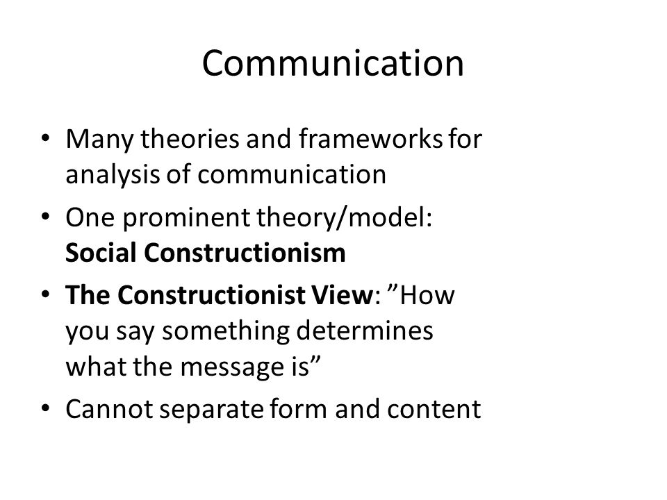 Communication Many theories and frameworks for analysis of communication One prominent theory/model: Social Constructionism The Constructionist View: How you say something determines what the message is Cannot separate form and content