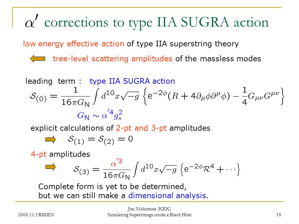 RIKEN Jun Nishimura (KEK) Simulating Superstrings inside a Black Hole 18 corrections to type IIA SUGRA action tree-level scattering amplitudes of the massless modes low energy effective action of type IIA superstring theory leading term : type IIA SUGRA action explicit calculations of 2-pt and 3-pt amplitudes 4-pt amplitudes Complete form is yet to be determined, but we can still make a dimensional analysis.