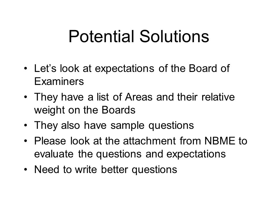 Potential Solutions Let’s look at expectations of the Board of Examiners They have a list of Areas and their relative weight on the Boards They also have sample questions Please look at the attachment from NBME to evaluate the questions and expectations Need to write better questions