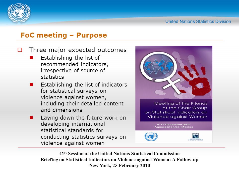 41 st Session of the United Nations Statistical Commission Briefing on Statistical Indicators on Violence against Women: A Follow-up New York, 25 February 2010 FoC meeting – Purpose  Three major expected outcomes Establishing the list of recommended indicators, irrespective of source of statistics Establishing the list of indicators for statistical surveys on violence against women, including their detailed content and dimensions Laying down the future work on developing international statistical standards for conducting statistics surveys on violence against women