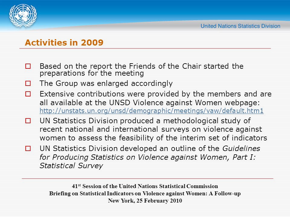 41 st Session of the United Nations Statistical Commission Briefing on Statistical Indicators on Violence against Women: A Follow-up New York, 25 February 2010 Activities in 2009  Based on the report the Friends of the Chair started the preparations for the meeting  The Group was enlarged accordingly  Extensive contributions were provided by the members and are all available at the UNSD Violence against Women webpage:      UN Statistics Division produced a methodological study of recent national and international surveys on violence against women to assess the feasibility of the interim set of indicators  UN Statistics Division developed an outline of the Guidelines for Producing Statistics on Violence against Women, Part I: Statistical Survey