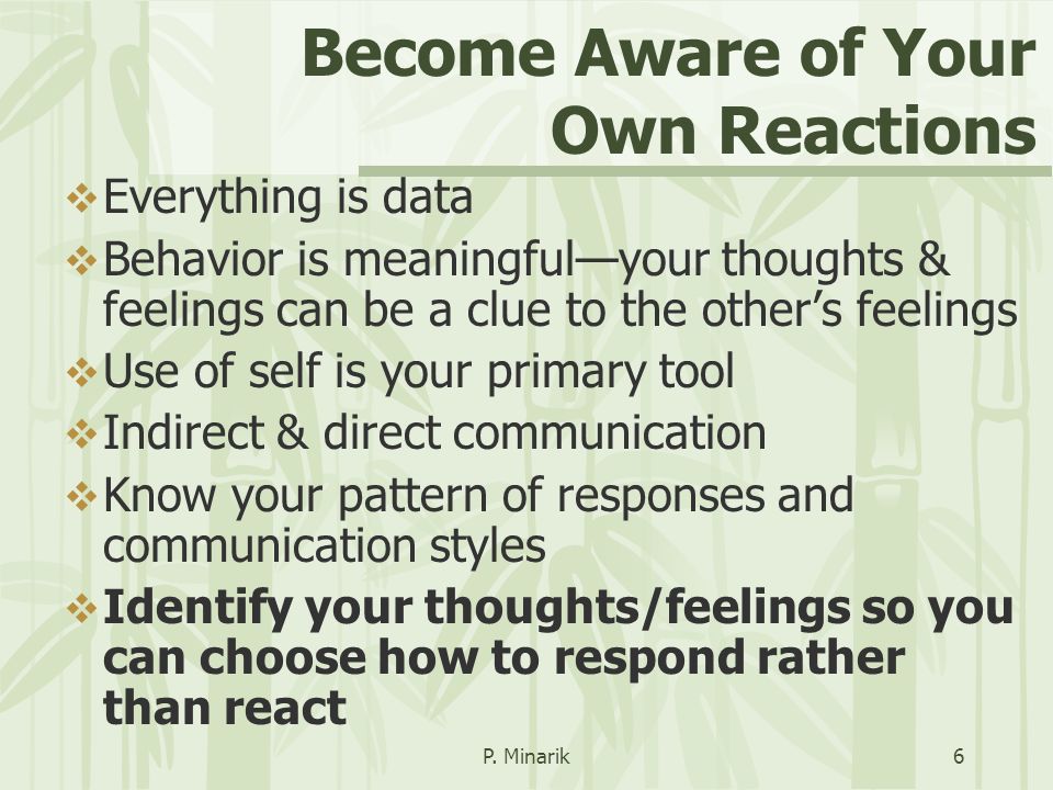 Become Aware of Your Own Reactions  Everything is data  Behavior is meaningful—your thoughts & feelings can be a clue to the other’s feelings  Use of self is your primary tool  Indirect & direct communication  Know your pattern of responses and communication styles  Identify your thoughts/feelings so you can choose how to respond rather than react P.