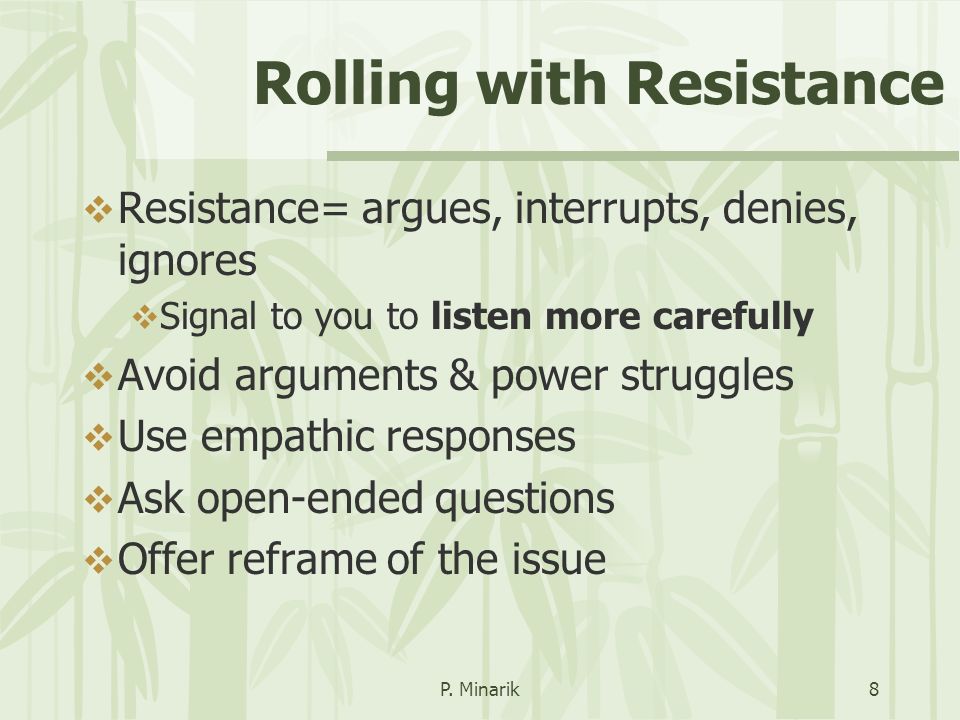 Rolling with Resistance  Resistance= argues, interrupts, denies, ignores  Signal to you to listen more carefully  Avoid arguments & power struggles  Use empathic responses  Ask open-ended questions  Offer reframe of the issue P.