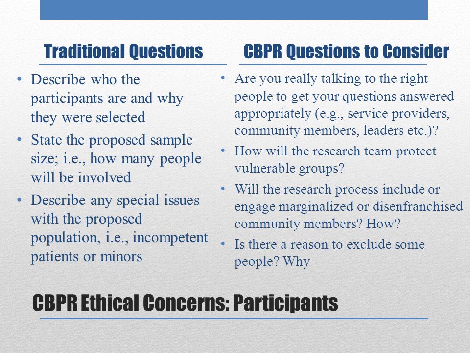 CBPR Ethical Concerns: Participants Traditional Questions Describe who the participants are and why they were selected State the proposed sample size; i.e., how many people will be involved Describe any special issues with the proposed population, i.e., incompetent patients or minors CBPR Questions to Consider Are you really talking to the right people to get your questions answered appropriately (e.g., service providers, community members, leaders etc.).
