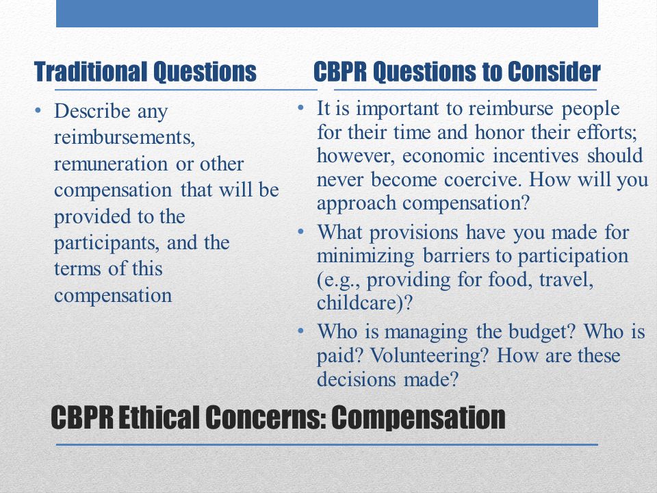 CBPR Ethical Concerns: Compensation Traditional Questions Describe any reimbursements, remuneration or other compensation that will be provided to the participants, and the terms of this compensation CBPR Questions to Consider It is important to reimburse people for their time and honor their efforts; however, economic incentives should never become coercive.