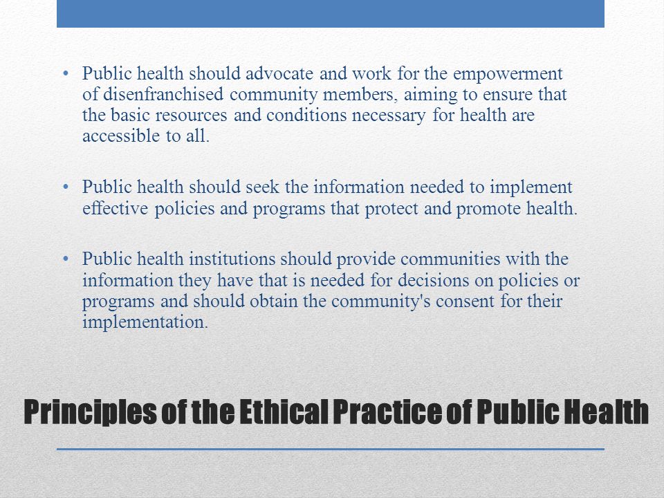 Principles of the Ethical Practice of Public Health Public health should advocate and work for the empowerment of disenfranchised community members, aiming to ensure that the basic resources and conditions necessary for health are accessible to all.
