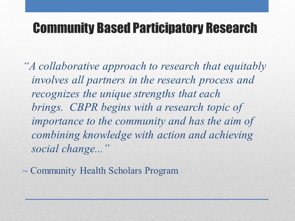 Community Based Participatory Research A collaborative approach to research that equitably involves all partners in the research process and recognizes the unique strengths that each brings.