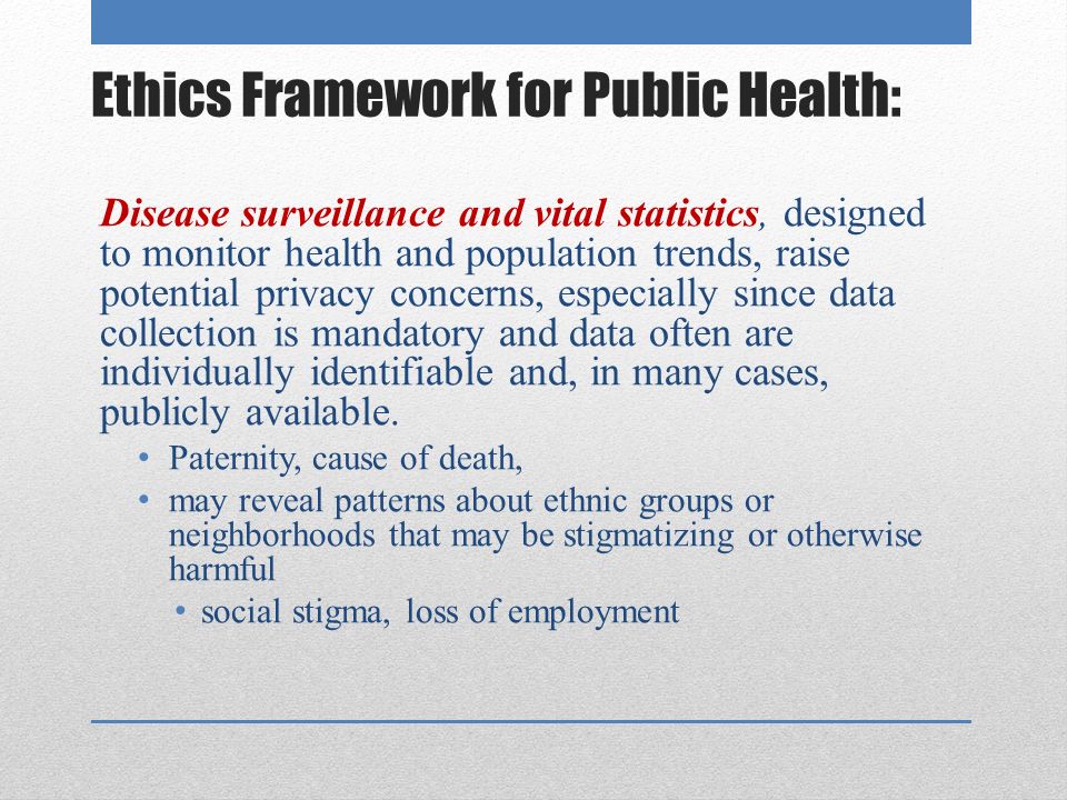 Ethics Framework for Public Health: Disease surveillance and vital statistics, designed to monitor health and population trends, raise potential privacy concerns, especially since data collection is mandatory and data often are individually identifiable and, in many cases, publicly available.