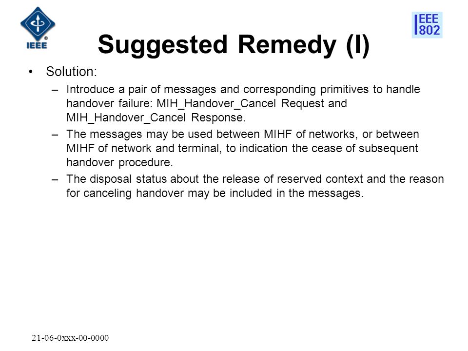 xxx Suggested Remedy (I) Solution: –Introduce a pair of messages and corresponding primitives to handle handover failure: MIH_Handover_Cancel Request and MIH_Handover_Cancel Response.