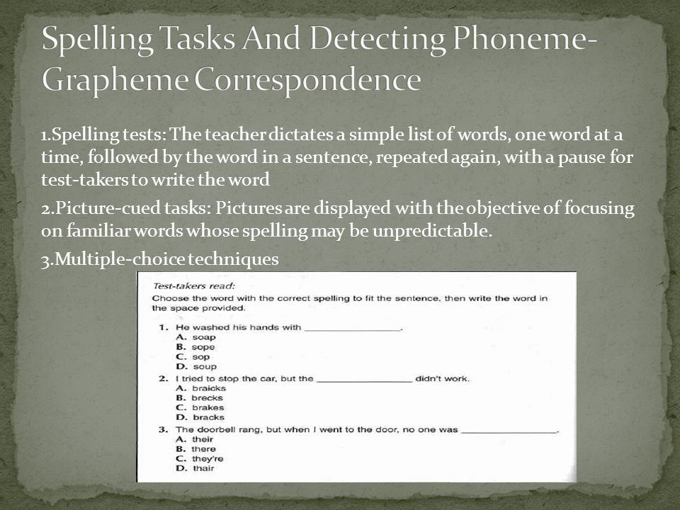1.Spelling tests: The teacher dictates a simple list of words, one word at a time, followed by the word in a sentence, repeated again, with a pause for test-takers to write the word 2.Picture-cued tasks: Pictures are displayed with the objective of focusing on familiar words whose spelling may be unpredictable.