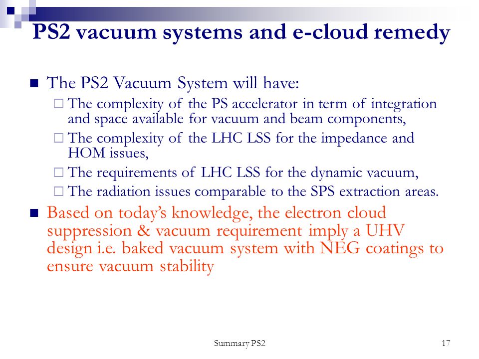 Summary PS217 PS2 vacuum systems and e-cloud remedy The PS2 Vacuum System will have:  The complexity of the PS accelerator in term of integration and space available for vacuum and beam components,  The complexity of the LHC LSS for the impedance and HOM issues,  The requirements of LHC LSS for the dynamic vacuum,  The radiation issues comparable to the SPS extraction areas.