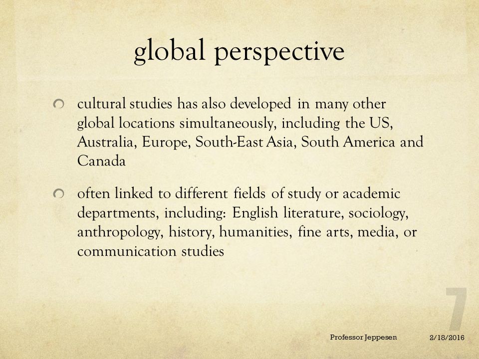 global perspective cultural studies has also developed in many other global locations simultaneously, including the US, Australia, Europe, South-East Asia, South America and Canada often linked to different fields of study or academic departments, including: English literature, sociology, anthropology, history, humanities, fine arts, media, or communication studies 2/18/2016 Professor Jeppesen