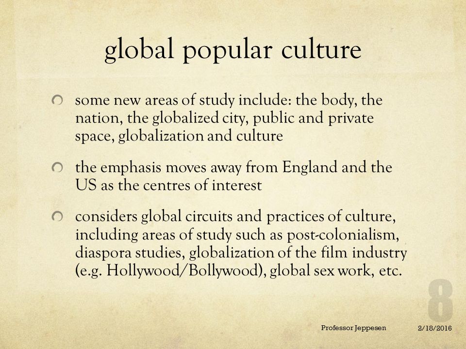 global popular culture some new areas of study include: the body, the nation, the globalized city, public and private space, globalization and culture the emphasis moves away from England and the US as the centres of interest considers global circuits and practices of culture, including areas of study such as post-colonialism, diaspora studies, globalization of the film industry (e.g.