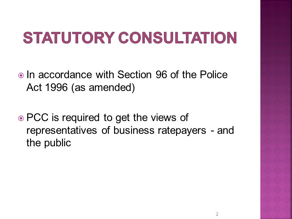  In accordance with Section 96 of the Police Act 1996 (as amended)  PCC is required to get the views of representatives of business ratepayers - and the public 2