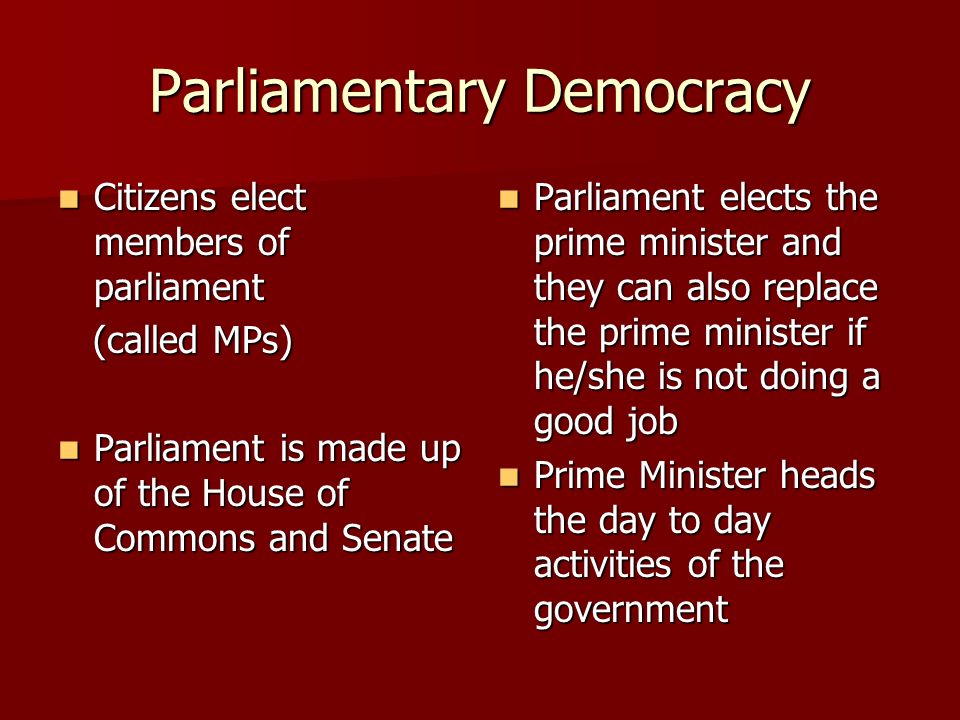 Parliamentary Democracy Citizens elect members of parliament Citizens elect members of parliament (called MPs) (called MPs) Parliament is made up of the House of Commons and Senate Parliament is made up of the House of Commons and Senate Parliament elects the prime minister and they can also replace the prime minister if he/she is not doing a good job Parliament elects the prime minister and they can also replace the prime minister if he/she is not doing a good job Prime Minister heads the day to day activities of the government Prime Minister heads the day to day activities of the government
