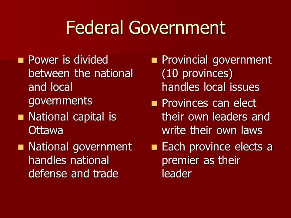 Federal Government Power is divided between the national and local governments Power is divided between the national and local governments National capital is Ottawa National capital is Ottawa National government handles national defense and trade National government handles national defense and trade Provincial government (10 provinces) handles local issues Provincial government (10 provinces) handles local issues Provinces can elect their own leaders and write their own laws Provinces can elect their own leaders and write their own laws Each province elects a premier as their leader Each province elects a premier as their leader