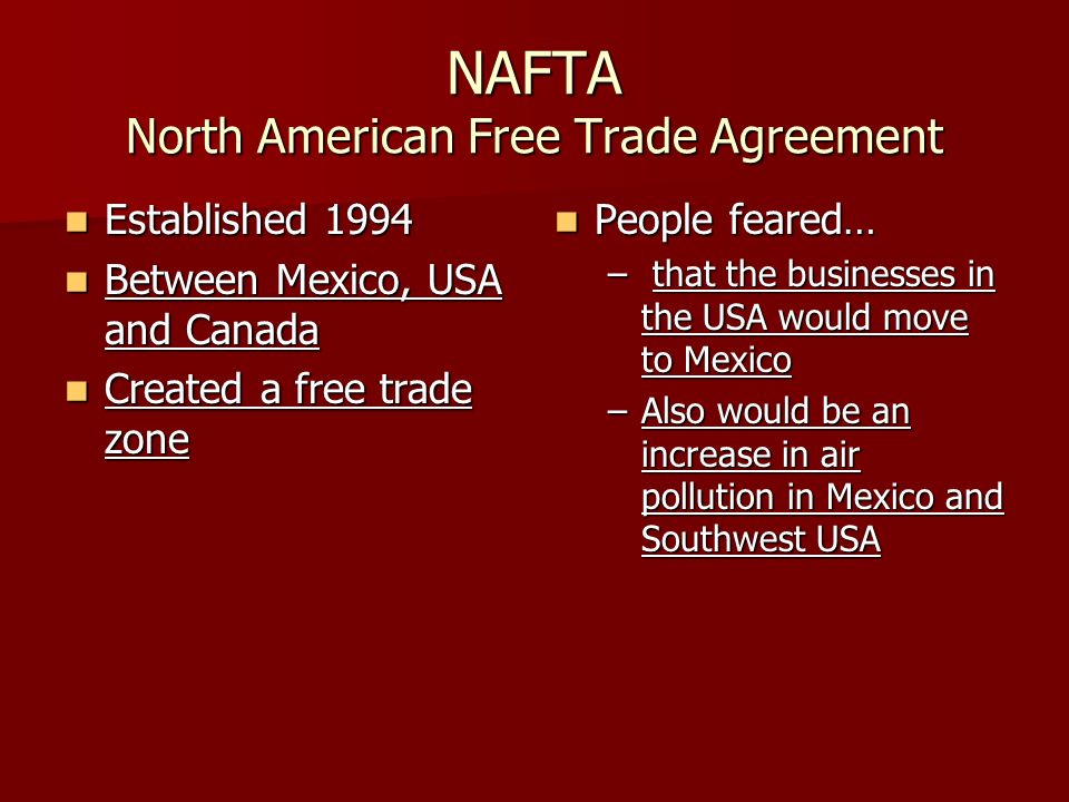 NAFTA North American Free Trade Agreement Established 1994 Established 1994 Between Mexico, USA and Canada Between Mexico, USA and Canada Created a free trade zone Created a free trade zone People feared… People feared… – that the businesses in the USA would move to Mexico –Also would be an increase in air pollution in Mexico and Southwest USA