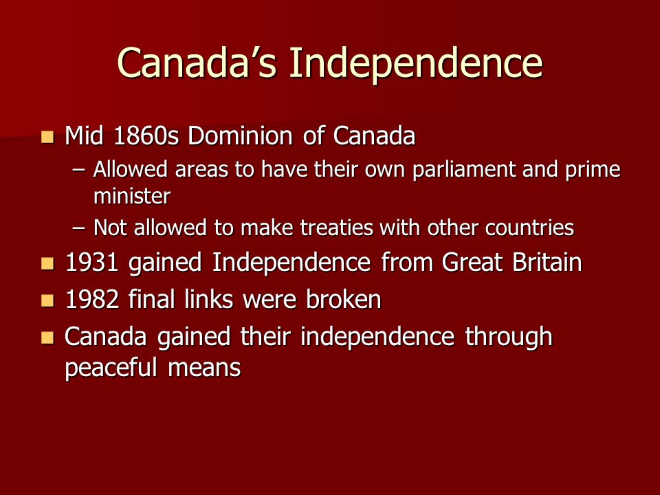 Canada’s Independence Mid 1860s Dominion of Canada Mid 1860s Dominion of Canada –Allowed areas to have their own parliament and prime minister –Not allowed to make treaties with other countries 1931 gained Independence from Great Britain 1931 gained Independence from Great Britain 1982 final links were broken 1982 final links were broken Canada gained their independence through peaceful means Canada gained their independence through peaceful means