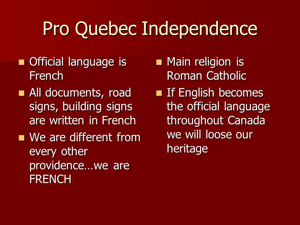 Pro Quebec Independence Official language is French Official language is French All documents, road signs, building signs are written in French All documents, road signs, building signs are written in French We are different from every other providence…we are FRENCH We are different from every other providence…we are FRENCH Main religion is Roman Catholic Main religion is Roman Catholic If English becomes the official language throughout Canada we will loose our heritage If English becomes the official language throughout Canada we will loose our heritage
