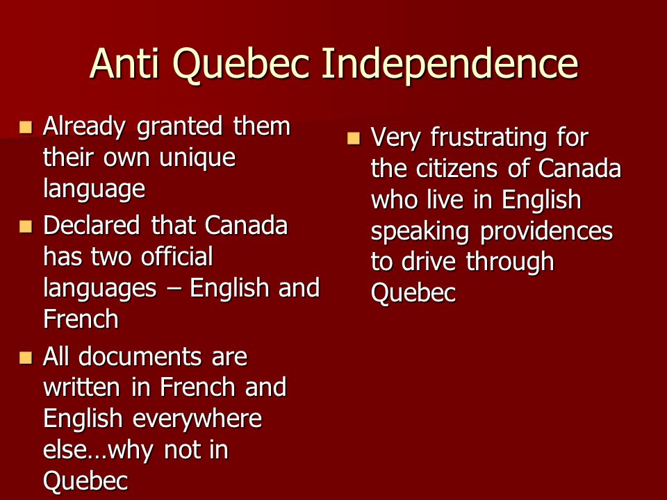 Anti Quebec Independence Already granted them their own unique language Already granted them their own unique language Declared that Canada has two official languages – English and French Declared that Canada has two official languages – English and French All documents are written in French and English everywhere else…why not in Quebec All documents are written in French and English everywhere else…why not in Quebec Very frustrating for the citizens of Canada who live in English speaking providences to drive through Quebec Very frustrating for the citizens of Canada who live in English speaking providences to drive through Quebec