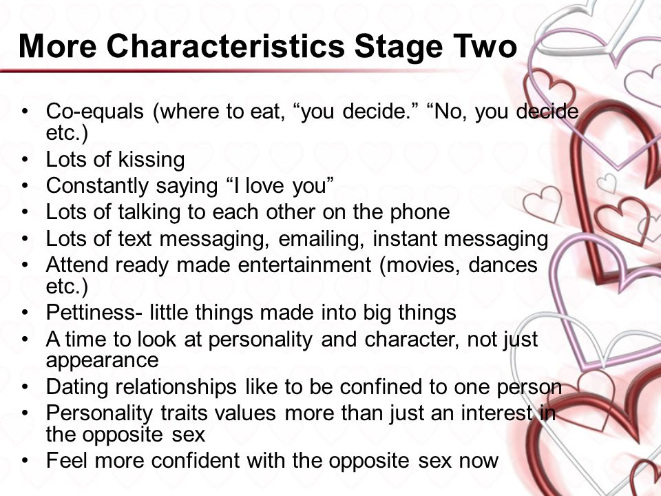 More Characteristics Stage Two Co-equals (where to eat, you decide. No, you decide etc.) Lots of kissing Constantly saying I love you Lots of talking to each other on the phone Lots of text messaging,  ing, instant messaging Attend ready made entertainment (movies, dances etc.) Pettiness- little things made into big things A time to look at personality and character, not just appearance Dating relationships like to be confined to one person Personality traits values more than just an interest in the opposite sex Feel more confident with the opposite sex now