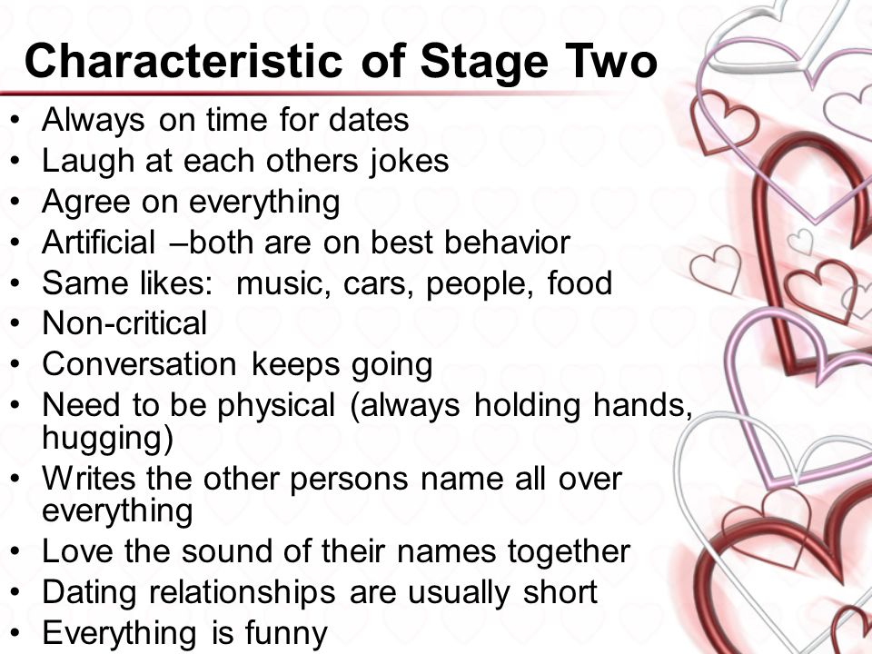 Characteristic of Stage Two Always on time for dates Laugh at each others jokes Agree on everything Artificial –both are on best behavior Same likes: music, cars, people, food Non-critical Conversation keeps going Need to be physical (always holding hands, hugging) Writes the other persons name all over everything Love the sound of their names together Dating relationships are usually short Everything is funny