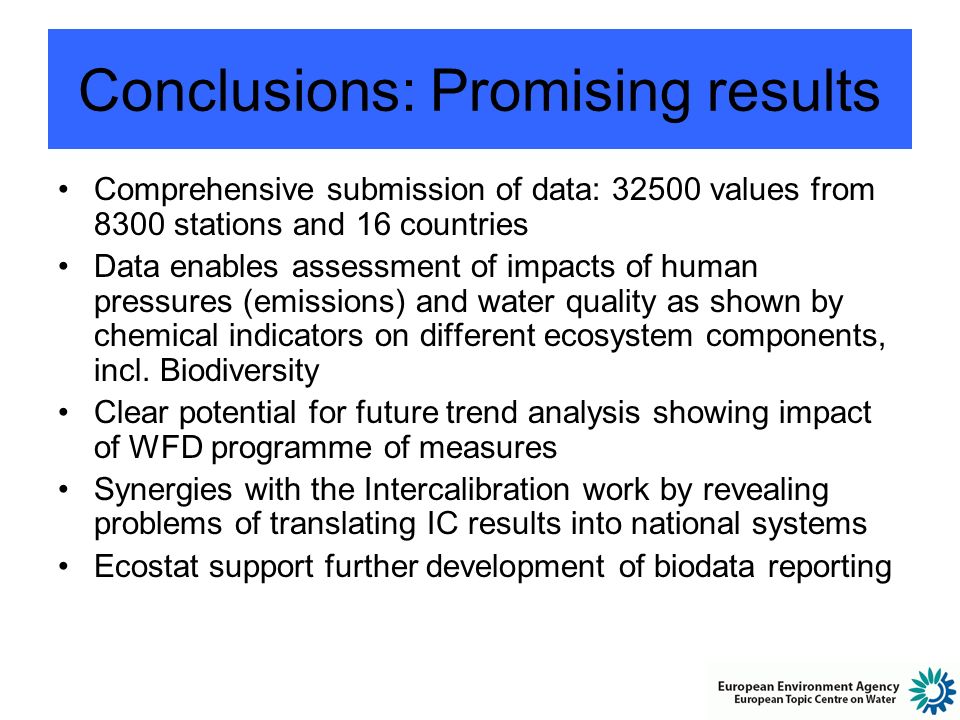 Conclusions: Promising results Comprehensive submission of data: values from 8300 stations and 16 countries Data enables assessment of impacts of human pressures (emissions) and water quality as shown by chemical indicators on different ecosystem components, incl.