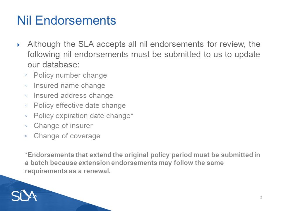  Although the SLA accepts all nil endorsements for review, the following nil endorsements must be submitted to us to update our database: ◦ Policy number change ◦ Insured name change ◦ Insured address change ◦ Policy effective date change ◦ Policy expiration date change* ◦ Change of insurer ◦ Change of coverage *Endorsements that extend the original policy period must be submitted in a batch because extension endorsements may follow the same requirements as a renewal.