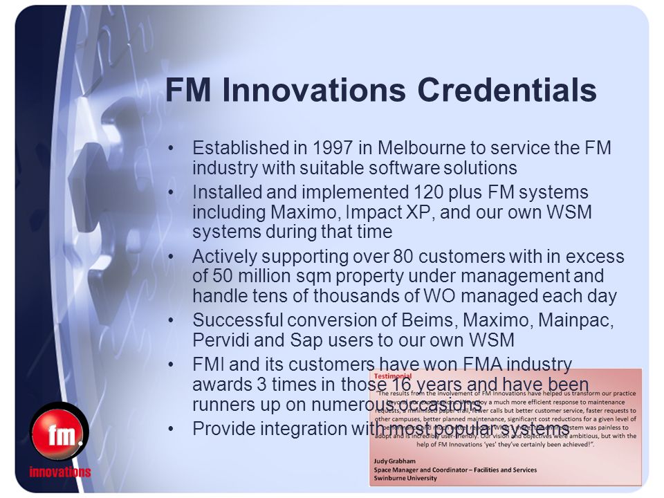 FM Innovations Credentials Established in 1997 in Melbourne to service the FM industry with suitable software solutions Installed and implemented 120 plus FM systems including Maximo, Impact XP, and our own WSM systems during that time Actively supporting over 80 customers with in excess of 50 million sqm property under management and handle tens of thousands of WO managed each day Successful conversion of Beims, Maximo, Mainpac, Pervidi and Sap users to our own WSM FMI and its customers have won FMA industry awards 3 times in those 16 years and have been runners up on numerous occasions Provide integration with most popular systems