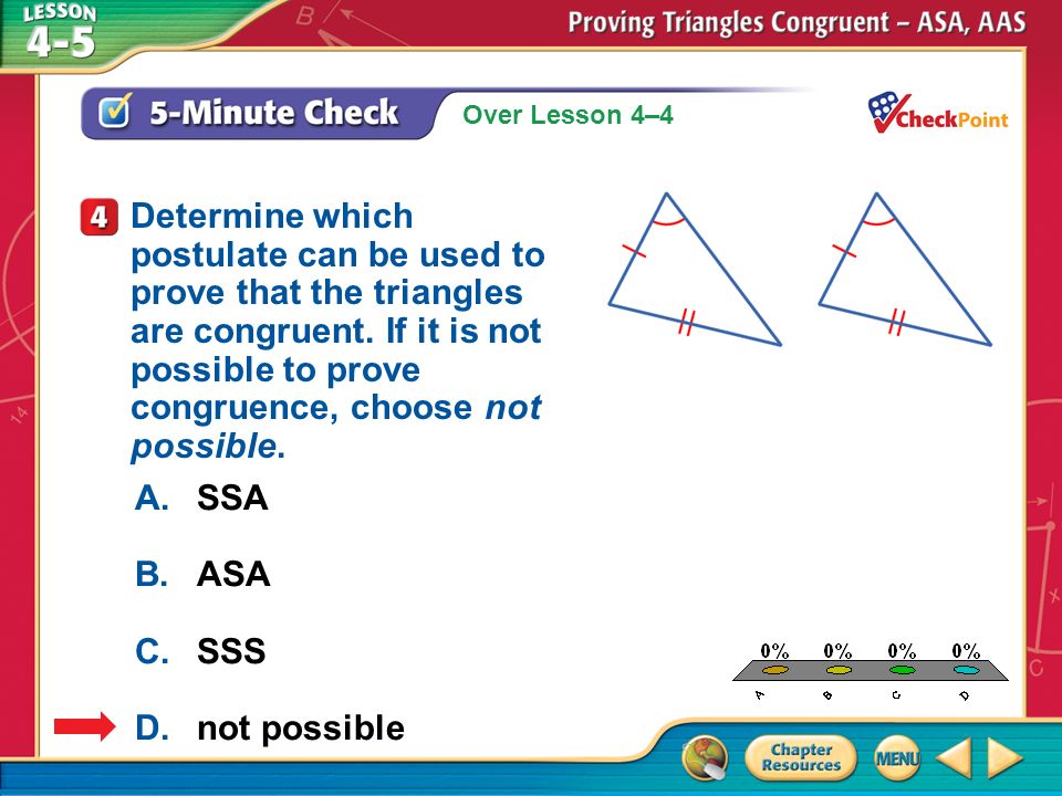 Over Lesson 4–4 A.A B.B C.C D.D 5-Minute Check 4 A.SSA B.ASA C.SSS D.not possible Determine which postulate can be used to prove that the triangles are congruent.