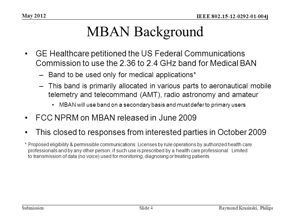 IEEE j SubmissionSlide 4 MBAN Background GE Healthcare petitioned the US Federal Communications Commission to use the 2.36 to 2.4 GHz band for Medical BAN –Band to be used only for medical applications* –This band is primarily allocated in various parts to aeronautical mobile telemetry and telecommand (AMT), radio astronomy and amateur MBAN will use band on a secondary basis and must defer to primary users FCC NPRM on MBAN released in June 2009 This closed to responses from interested parties in October 2009 * Proposed eligibility & permissible communications: Licenses by rule operations by authorized health care professionals and by any other person, if such use is prescribed by a health care professional.