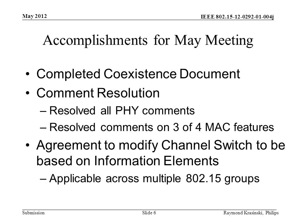 IEEE j Submission Accomplishments for May Meeting Completed Coexistence Document Comment Resolution –Resolved all PHY comments –Resolved comments on 3 of 4 MAC features Agreement to modify Channel Switch to be based on Information Elements –Applicable across multiple groups Slide 6Raymond Krasinski, Philips May 2012