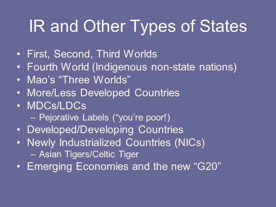 IR and Other Types of States First, Second, Third Worlds Fourth World (Indigenous non-state nations) Mao’s Three Worlds More/Less Developed Countries MDCs/LDCs –Pejorative Labels ( you’re poor!) Developed/Developing Countries Newly Industrialized Countries (NICs) –Asian Tigers/Celtic Tiger Emerging Economies and the new G20