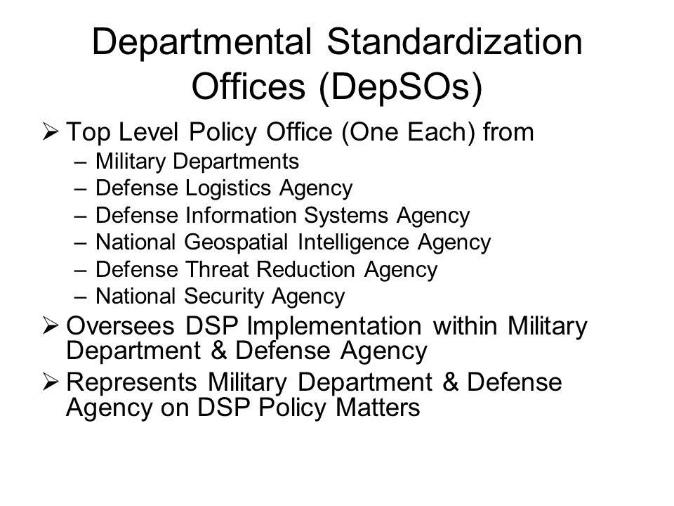 Departmental Standardization Offices (DepSOs)  Top Level Policy Office (One Each) from –Military Departments –Defense Logistics Agency –Defense Information Systems Agency –National Geospatial Intelligence Agency –Defense Threat Reduction Agency –National Security Agency  Oversees DSP Implementation within Military Department & Defense Agency  Represents Military Department & Defense Agency on DSP Policy Matters
