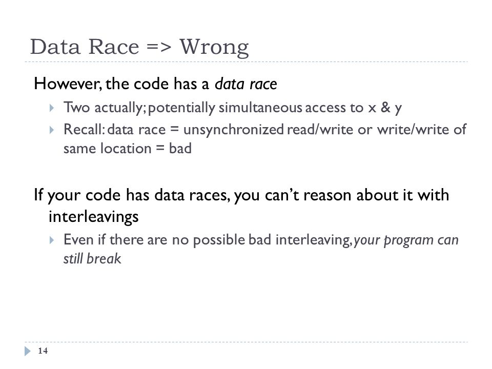 Data Race => Wrong 14 However, the code has a data race  Two actually; potentially simultaneous access to x & y  Recall: data race = unsynchronized read/write or write/write of same location = bad If your code has data races, you can’t reason about it with interleavings  Even if there are no possible bad interleaving, your program can still break
