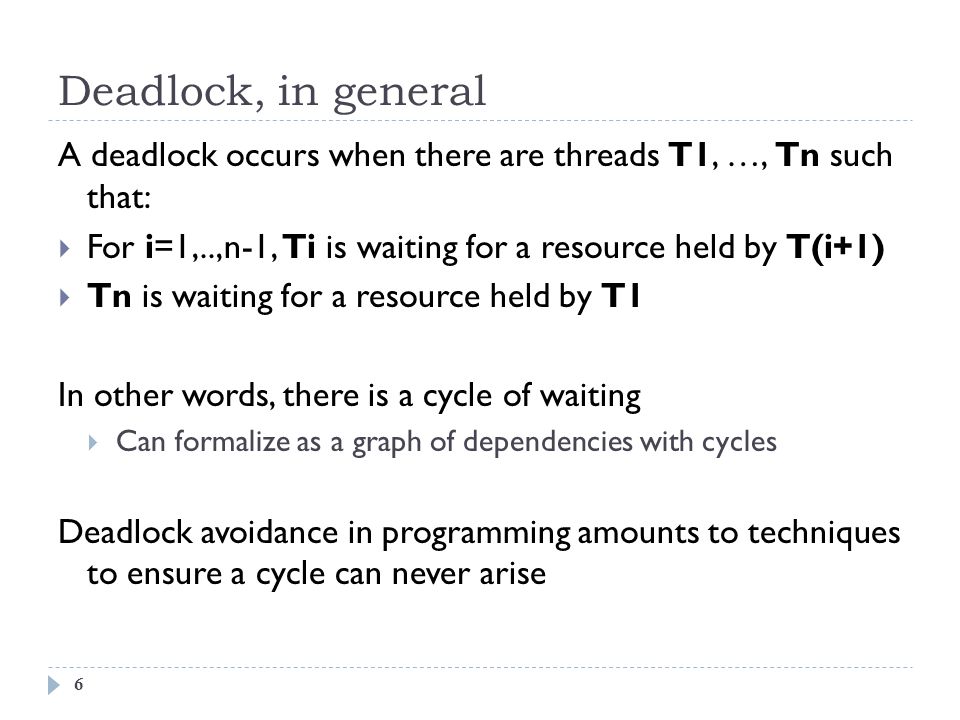Deadlock, in general 6 A deadlock occurs when there are threads T1, …, Tn such that:  For i=1,..,n-1, Ti is waiting for a resource held by T(i+1)  Tn is waiting for a resource held by T1 In other words, there is a cycle of waiting  Can formalize as a graph of dependencies with cycles Deadlock avoidance in programming amounts to techniques to ensure a cycle can never arise